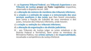 II - ao Supremo Tribunal Federal, aos Tribunais Superiores e aos
Tribunais de Justiça propor ao Poder Legislativo respectivo,
observado o disposto no art. 169:
a) a alteração do número de membros dos tribunais inferiores;
b) a criação e a extinção de cargos e a remuneração dos seus
serviços auxiliares e dos juízos que lhes forem vinculados,
bem como a fixação do subsídio de seus membros e dos
juízes, inclusive dos tribunais inferiores, onde houver;
c) a criação ou extinção dos tribunais inferiores;
d) a alteração da organização e da divisão judiciárias;
III - aos Tribunais de Justiça julgar os juízes estaduais e do
Distrito Federal e Territórios, bem como os membros do
Ministério Público, nos crimes comuns e de responsabilidade,
ressalvada a competência da Justiça Eleitoral.
 