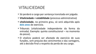VITALICIEDADE
 Só perderá o cargo por sentença transitada em julgado.
 Vitaliciedade ≠ estabilidade (processo administrativo)
 vitaliciedade, no primeiro grau, só será adquirida após
dois anos de exercício.
 Tribunais (vitaliciedade independente da forma da
entrada). Exemplo: quinto constitucional – no momento
da posse).
 O vitalício poderá ser afastado do exercício de suas
funções, sem prejuízo dos vencimentos e das vantagens,
até a decisão final a respeito da perda de seu cargo.
 