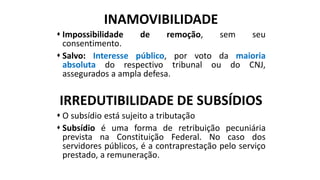 INAMOVIBILIDADE
 Impossibilidade de remoção, sem seu
consentimento.
 Salvo: Interesse público, por voto da maioria
absoluta do respectivo tribunal ou do CNJ,
assegurados a ampla defesa.
IRREDUTIBILIDADE DE SUBSÍDIOS
 O subsídio está sujeito a tributação
 Subsídio é uma forma de retribuição pecuniária
prevista na Constituição Federal. No caso dos
servidores públicos, é a contraprestação pelo serviço
prestado, a remuneração.
 