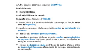 Art. 95. Os juízes gozam das seguintes GARANTIAS:
I – vitaliciedade;
II – inamovibilidade;
III – irredutibilidade de subsídio.
Parágrafo único. Aos juízes é VEDADO:
I - exercer, ainda que em disponibilidade, outro cargo ou função, salvo
uma de magistério;
II - receber, a qualquer título ou pretexto, custas ou participação em
processo;
III - dedicar-se à atividade político-partidária.
IV - receber, a qualquer título ou pretexto, auxílios ou contribuições
de pessoas físicas, entidades públicas ou privadas, ressalvadas as
exceções previstas em lei;
V - exercer a advocacia no juízo ou tribunal do qual se afastou, antes
de decorridos três anos do afastamento do cargo por aposentadoria
ou exoneração.
 