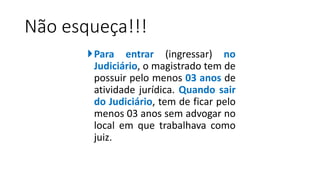 Não esqueça!!!
Para entrar (ingressar) no
Judiciário, o magistrado tem de
possuir pelo menos 03 anos de
atividade jurídica. Quando sair
do Judiciário, tem de ficar pelo
menos 03 anos sem advogar no
local em que trabalhava como
juiz.
 