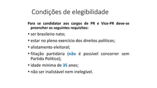 Condições de elegibilidade
Para se candidatar aos cargos de PR e Vice-PR deve-se
preencher os seguintes requisitos:
 ser brasileiro nato;
 estar no pleno exercício dos direitos políticos;
 alistamento eleitoral;
 filiação partidária (não é possível concorrer sem
Partido Político);
 idade mínima de 35 anos;
 não ser inalistável nem inelegível.
 