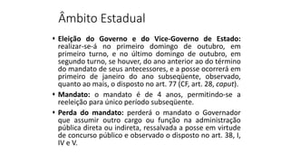 Âmbito Estadual
 Eleição do Governo e do Vice-Governo de Estado:
realizar-se-á no primeiro domingo de outubro, em
primeiro turno, e no último domingo de outubro, em
segundo turno, se houver, do ano anterior ao do término
do mandato de seus antecessores, e a posse ocorrerá em
primeiro de janeiro do ano subseqüente, observado,
quanto ao mais, o disposto no art. 77 (CF, art. 28, caput).
 Mandato: o mandato é de 4 anos, permitindo-se a
reeleição para único período subseqüente.
 Perda do mandato: perderá o mandato o Governador
que assumir outro cargo ou função na administração
pública direta ou indireta, ressalvada a posse em virtude
de concurso público e observado o disposto no art. 38, I,
IV e V.
 