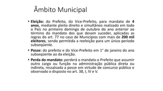 Âmbito Municipal
 Eleição: do Prefeito, do Vice-Prefeito, para mandato de 4
anos, mediante pleito direito e simultâneo realizado em todo
o País no primeiro domingo de outubro do ano anterior ao
término do mandato dos que devam suceder, aplicadas as
regras do art. 77 no caso de Municípios com mais de 200 mil
eleitores, sendo permitida a reeleição para um único período
subseqüente.
 Posse: do prefeito e do Vice-Prefeito em 1° de janeiro do ano
subseqüente ao da eleição.
 Perda do mandato: perderá o mandato o Prefeito que assumir
outro cargo ou função na administração pública direta ou
indireta, ressalvada a posse em virtude de concurso público e
observado o disposto no art. 38, I, IV e V.
 