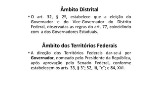 Âmbito Distrital
 O art. 32, § 2º, estabelece que a eleição do
Governador e do Vice-Governador do Distrito
Federal, observadas as regras do art. 77, coincidindo
com a dos Governadores Estaduais.
Âmbito dos Territórios Federais
 A direção dos Territórios Federais dar-se-á por
Governador, nomeado pelo Presidente da República,
após aprovação pelo Senado Federal, conforme
estabelecem os arts. 33, § 3°; 52, III, “c”; e 84, XVI.
 