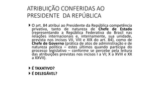 ATRIBUIÇÃO CONFERIDAS AO
PRESIDENTE DA REPÚBLICA
 O art. 84 atribui ao Presidente da República competência
privativa, tanto de natureza de Chefe de Estado
(representando a República Federativa do Brasil nas
relações internacionais e, internamente, sua unidade,
prevista nos incisos VII, VIII e XIX do art. 84), como de
Chefe de Governo (prática de atos de administração e de
natureza política – estes últimos quando participa do
processo legislativo – conforme se percebe pela leitura
das atribuições previstas nos incisos I a VI; X a XVIII e XX
a XXVII).
 É TAXATIVO?
 É DELEGÁVEL?
 