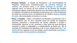  Processo eleitoral – A eleição do Presidente e do Vice-Presidente da
República realizar-se-á, simultaneamente, no primeiro domingo de
outubro, em primeiro turno, e no último domingo de outubro, em
segundo turno, se houver, do ano anterior ao do término do mandato
presidencial vigente. Importante destacar que não haverá segundo turno se
o candidato à Presidência da República (juntamente com o Vice-Presidente)
for eleito em primeiro turno, na hipótese de ter obtido à maioria absoluta
de votos, não computados os brancos e os nulos.
 Posse e mandato – Eleito o Presidência da República, juntamente com o
Vice-Presidente (art. 77, §1°), tomarão posse em sessão do Congresso
Nacional, prestando o compromisso de manter, defender e cumprir a
Constituição, observar as leis, promover o bem geral do povo brasileiro,
sustentar a união, a integridade e a independência do Brasil (art. 78). O
mandato do Presidência da República é de 4 anos, tendo início em 1° de
janeiro do ano seguinte ao da sua eleição, sendo atualmente, permitida a
reeleição, para um único período subseqüente.
 