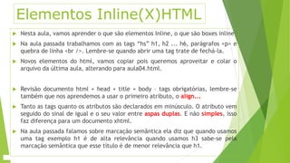 Elementos Inline(X)HTML 
 Nesta aula, vamos aprender o que são elementos Inline, o que são boxes inline 
 Na aula passada trabalhamos com as tags “hs” h1, h2 ... h6, parágrafos <p> e 
quebra de linha <br />. Lembre-se quando abrir uma tag trate de fechá-la. 
 Novos elementos do html, vamos copiar pois queremos aproveitar e colar o 
arquivo da última aula, alterando para aula04.html. 
 Revisão documento html + head + title + body – tags obrigatórias, lembre-se 
também que nos aprendemos a usar o primeiro atributo, o align... 
 Tanto as tags quanto os atributos são declarados em minúsculo. O atributo vem 
seguido do sinal de igual e o seu valor entre aspas duplas. E não simples, isso 
faz diferença para um documento xhtml. 
 Na aula passada falamos sobre marcação semântica ela diz que quando usamos 
uma tag exemplo h1 é de alta relevância quando usamos h3 sabe-se pela 
marcação semântica que esse título é de menor relevância que h1. 
 