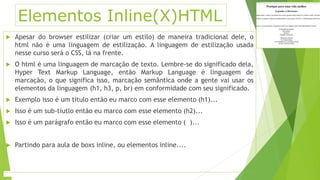 Elementos Inline(X)HTML 
 Apesar do browser estilizar (criar um estilo) de maneira tradicional dele, o 
html não é uma linguagem de estilização. A linguagem de estilização usada 
nesse curso será o CSS, lá na frente. 
 O html é uma linguagem de marcação de texto. Lembre-se do significado dela, 
Hyper Text Markup Language, então Markup Language é linguagem de 
marcação, o que significa isso, marcação semântica onde a gente vai usar os 
elementos da linguagem (h1, h3, p, br) em conformidade com seu significado. 
 Exemplo isso é um titulo então eu marco com esse elemento (h1)... 
 Isso é um sub-tíutlo então eu marco com esse elemento (h2)... 
 Isso é um parágrafo então eu marco com esse elemento ( )... 
 Partindo para aula de boxs inline, ou elementos inline.... 
 