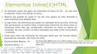 Elementos Inline(X)HTML 
 Os elemento usados até agora são elementos em bloco (h1,h2... p), pois eles 
se separam, fazem uma divisão no texto... 
 Observe que quando foi usado h1 ele deu uma quebra de linha deixando o 
outro elemento mais distante dele. 
 As tags inline, são elementos que podem ser aplicadas dento da linha, inline pq 
eles permanecem na mesma linha, e tanto esses elementos em bloco como os 
elementos inline eles são considerados containers ou boxes ou blocos de 
conteúdos. Ou seja, contém um bloco retangular que pode conter outros boxes 
+ conteúdo. 
 Então boxs inline são elementos da marcação xhtml que não formam blocos 
separados de conteúdo, eles ficam em linha. 
 Elemento Bold, Negrito. <b> 
 Elemento Itálico, <i> 
 