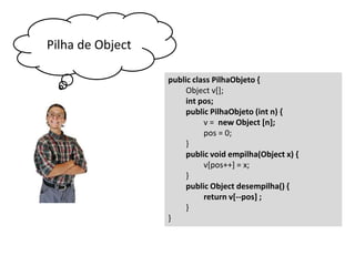 Pilha de Object
public class PilhaObjeto {
Object v[];
int pos;
public PilhaObjeto (int n) {
v = new Object [n];
pos = 0;
}
public void empilha(Object x) {
v[pos++] = x;
}
public Object desempilha() {
return v[--pos] ;
}
}

 