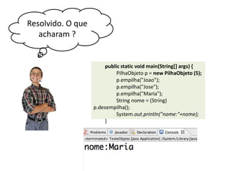 Resolvido. O que
acharam ?

public static void main(String[] args) {
PilhaObjeto p = new PilhaObjeto (5);
p.empilha("Joao");
p.empilha("Jose");
p.empilha("Maria");
String nome = (String) p.
desempilha();
System.out.println("nome:"+nome);
}

 