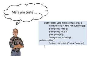 Mais um teste ...
public static void main(String[] args) {
PilhaObjeto p = new PilhaObjeto (5);
p.empilha("Joao");
p.empilha("Jose");
p.empilha(10);
String nome = (String) p.
desempilha();
System.out.println("nome:"+nome);
}

 