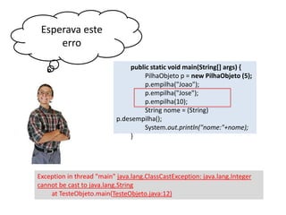 Esperava este
erro
public static void main(String[] args) {
PilhaObjeto p = new PilhaObjeto (5);
p.empilha("Joao");
p.empilha("Jose");
p.empilha(10);
String nome = (String) p.
desempilha();
System.out.println("nome:"+nome);
}

Exception in thread "main" java.lang.ClassCastException: java.lang.Integer
cannot be cast to java.lang.String
at TesteObjeto.main(TesteObjeto.java:12)

 