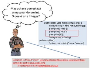 Mas achava que estava
armazenando um int.
O que é este Integer?
public static void main(String[] args) {
PilhaObjeto p = new PilhaObjeto (5);
p.empilha("Joao");
p.empilha("Jose");
p.empilha(10);
String nome = (String) p.
desempilha();
System.out.println("nome:"+nome);
}

Exception in thread "main" java.lang.ClassCastException: java.lang.Integer
cannot be cast to java.lang.String
at TesteObjeto.main(TesteObjeto.java:12)

 