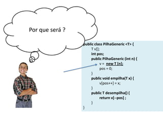 Por que será ?
public class PilhaGeneric <T> {
T v[];
int pos;
public PilhaGeneric (int n) {
v = new T [n];
pos = 0;
}
public void empilha(T x) {
v[pos++] = x;
}
public T desempilha() {
return v[--pos] ;
}
}

 
