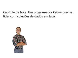 Capítulo de hoje: Um programador C/C++ precisa
lidar com coleções de dados em Java.

 
