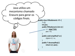 Java utiliza um
mecanismo chamado
Erasure para gerar os
códigos finais.

public class PilhaGeneric <T> {
T v[];
int pos;
public PilhaGeneric (int n) {
v = new T [n];
pos = 0;
}
public void empilha(T x) {
v[pos++] = x;
}
public T desempilha() {
return v[--pos] ;
}
}

 