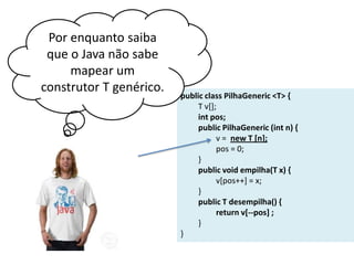 Por enquanto saiba
que o Java não sabe
mapear um
construtor T genérico.

public class PilhaGeneric <T> {
T v[];
int pos;
public PilhaGeneric (int n) {
v = new T [n];
pos = 0;
}
public void empilha(T x) {
v[pos++] = x;
}
public T desempilha() {
return v[--pos] ;
}
}

 