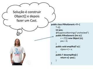 Solução é construir
Object[] e depois
fazer um Cast.
public class PilhaGeneric <T> {
T v[];
int pos;
@SuppressWarnings("unchecked")
public PilhaGeneric (int n) {
v = (T[]) new Object [n];
pos = 0;
}
public void empilha(T x) {
v[pos++] = x;
}
public T desempilha() {
return v[--pos] ;
}
}

 