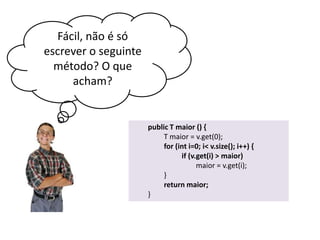 Fácil, não é só
escrever o seguinte
método? O que
acham?

public T maior () {
T maior = v.get(0);
for (int i=0; i< v.size(); i++) {
if (v.get(i) > maior)
maior = v.get(i);
}
return maior;
}

 