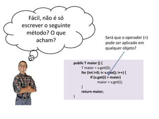 Fácil, não é só
escrever o seguinte
método? O que
acham?

Será que o operador (>)
pode ser aplicado em
qualquer objeto?
public T maior () {
T maior = v.get(0);
for (int i=0; i< v.size(); i++) {
if (v.get(i) > maior)
maior = v.get(i);
}
return maior;
}

 