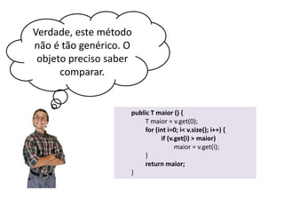 Verdade, este método
não é tão genérico. O
objeto preciso saber
comparar.

public T maior () {
T maior = v.get(0);
for (int i=0; i< v.size(); i++) {
if (v.get(i) > maior)
maior = v.get(i);
}
return maior;
}

 