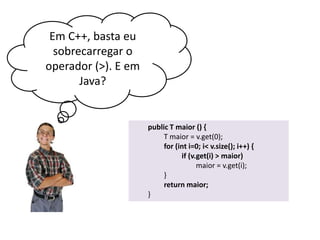 Em C++, basta eu
sobrecarregar o
operador (>). E em
Java?

public T maior () {
T maior = v.get(0);
for (int i=0; i< v.size(); i++) {
if (v.get(i) > maior)
maior = v.get(i);
}
return maior;
}

 
