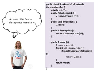 A classe pilha ficaria
da seguinte maneira

public class PilhaGeneric3 <T extends
Comparable<T>> {
private List<T> v;
public PilhaGeneric3 () {
v = new ArrayList<T>();
}
public void empilha(T x) {
v.add(x);
}
public T desempilha() {
return v.remove(v.size()-1) ;
}
public T maior () {
T maior = v.get(0);
for (int i=0; i< v.size(); i++) {
if (v.get(i).compareTo(maior) >
0)
maior = v.get(i);
}
return maior;
}
}

 