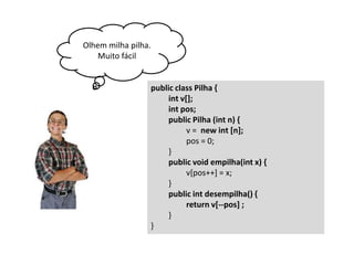 Olhem milha pilha.
Muito fácil

public class Pilha {
int v[];
int pos;
public Pilha (int n) {
v = new int [n];
pos = 0;
}
public void empilha(int x) {
v[pos++] = x;
}
public int desempilha() {
return v[--pos] ;
}
}

 