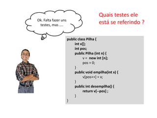 Ok. Falta fazer uns
testes, mas ....

Quais testes ele
está se referindo ?
public class Pilha {
int v[];
int pos;
public Pilha (int n) {
v = new int [n];
pos = 0;
}
public void empilha(int x) {
v[pos++] = x;
}
public int desempilha() {
return v[--pos] ;
}
}

 