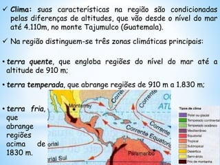  Clima: suas características na região são condicionadas
pelas diferenças de altitudes, que vão desde o nível do mar
até 4.110m, no monte Tajumulco (Guatemala).
 Na região distinguem-se três zonas climáticas principais:
• terra quente, que engloba regiões do nível do mar até a
altitude de 910 m;
• terra temperada, que abrange regiões de 910 m a 1.830 m;
• terra fria,
que
abrange
regiões
acima de
1830 m.
 