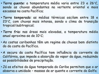 • Terra quente: a temperatura média varia entre 23 e 26°C,
sendo as chuvas abundantes na vertente oriental e mais
escassas na costa Pacífica;
• Terra temperada: as médias térmicas oscilam entre 18 e
23°C, com chuvas mais intensa, sendo o clima de transição
tropical/subtropical;
• Terra fria: nas áreas mais elevadas, a temperatura média
anual aproxima-se de 10°C;
• As costas caribenhas têm um regime de chuvas bem distinto
do da costa do Pacífico.
• A secura da costa Pacífica tem influência da corrente da
Califórnia, que impede a absorção do vapor da água, reduzindo
as possibilidades de precipitação.
• Já os efeitos da água temperada do Caribe permitem que o ar
absorva a umidade – massas de ar quente e corrente do Golfo;
 