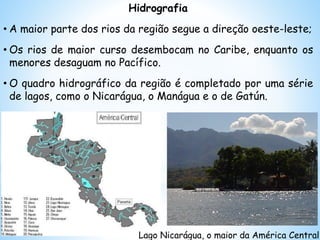 Hidrografia
• A maior parte dos rios da região segue a direção oeste-leste;
• Os rios de maior curso desembocam no Caribe, enquanto os
menores desaguam no Pacífico.
• O quadro hidrográfico da região é completado por uma série
de lagos, como o Nicarágua, o Manágua e o de Gatún.
Lago Nicarágua, o maior da América Central
 