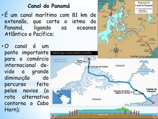 • O canal é um
ponto importante
para o comércio
internacional de-
vido a grande
diminuição do
percurso feito
pelos navios (a
rota alternativa
contorna o Cabo
Horn);
Canal do Panamá
• É um canal marítimo com 81 km de
extensão, que corta o istmo do
Panamá, ligando os oceanos
Atlântico e Pacífico;
 