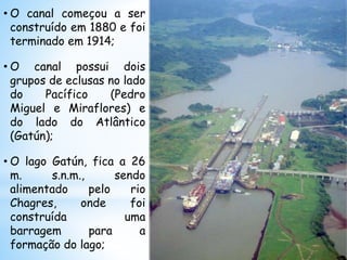 • O canal começou a ser
construído em 1880 e foi
terminado em 1914;
• O canal possui dois
grupos de eclusas no lado
do Pacífico (Pedro
Miguel e Miraflores) e
do lado do Atlântico
(Gatún);
• O lago Gatún, fica a 26
m. s.n.m., sendo
alimentado pelo rio
Chagres, onde foi
construída uma
barragem para a
formação do lago;
 