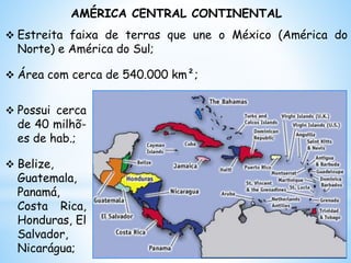 AMÉRICA CENTRAL CONTINENTAL
 Estreita faixa de terras que une o México (América do
Norte) e América do Sul;
 Área com cerca de 540.000 km²;
 Possui cerca
de 40 milhõ-
es de hab.;
 Belize,
Guatemala,
Panamá,
Costa Rica,
Honduras, El
Salvador,
Nicarágua;
 
