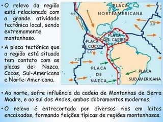 • Ao norte, sofre influência da cadeia de Montanhas de Serra
Madre, e ao sul dos Andes, ambas dobramentos modernos.
• O relevo é entrecortado por diversos rios em leitos
encaixados, formando feições típicas de regiões montanhosas.
• O relevo da região
está relacionado com
a grande atividade
tectônica local, sendo
extremamente
montanhoso.
• A placa tectônica que
a região está situada
tem contato com as
placas de: Nazca,
Cocos, Sul-Americana
e Norte-Americana.
 