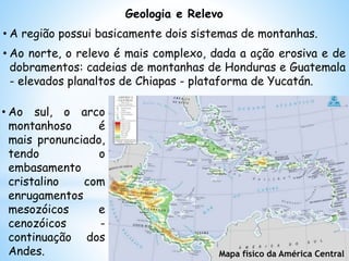 • Ao sul, o arco
montanhoso é
mais pronunciado,
tendo o
embasamento
cristalino com
enrugamentos
mesozóicos e
cenozóicos -
continuação dos
Andes. Mapa físico da América Central
Geologia e Relevo
• A região possui basicamente dois sistemas de montanhas.
• Ao norte, o relevo é mais complexo, dada a ação erosiva e de
dobramentos: cadeias de montanhas de Honduras e Guatemala
- elevados planaltos de Chiapas - plataforma de Yucatán.
 