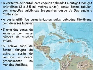 • A vertente ocidental, com cadeias dobradas e antigos maciços
cristalinos (2 a 3,5 mil metros s.n.m.), possui forma tabular,
com erupções vulcânicas frequentes desde da Guatemala a
Costa Rica.
• A costa atlântica caracteriza-se pelas baixadas litorâneas,
com diversas lagunas.
• É uma das zonas da
América com maior
número de vulcões
ativos.
• O relevo sobe de
forma abrupta da
estreita costa do
Pacífico e desce
gradualmente no
mar das Antilhas.
 