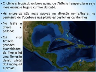 • O clima é tropical, embora acima de 760m a temperatura seja
mais amena e haja o cultivo do café.
• As encostas são mais suaves na direção norte/leste, na
península de Yucatan e nas planícies costeiras caribenhas.
• No leste a
chuva é
pesada;
• Os rios
trazem
grandes
quantidades
de limo e há
uma floresta
densa atrás
dos mangues
e praias.
 