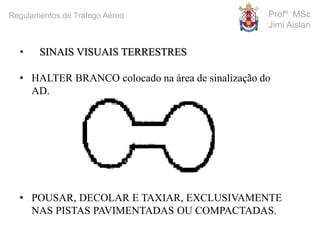 • SINAIS VISUAIS TERRESTRES
• HALTER BRANCO colocado na área de sinalização do
AD.
• POUSAR, DECOLAR E TAXIAR, EXCLUSIVAMENTE
NAS PISTAS PAVIMENTADAS OU COMPACTADAS.
Profº MSc
Jimi Aislan
Regulamentos de Tráfego Aéreo
 