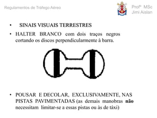 • SINAIS VISUAIS TERRESTRES
• HALTER BRANCO com dois traços negros
cortando os discos perpendicularmente à barra.
• POUSAR E DECOLAR, EXCLUSIVAMENTE, NAS
PISTAS PAVIMENTADAS (as demais manobras não
necessitam limitar-se a essas pistas ou às de táxi)
Profº MSc
Jimi Aislan
Regulamentos de Tráfego Aéreo
 