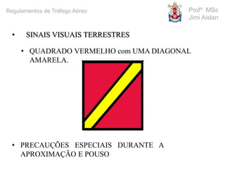 • SINAIS VISUAIS TERRESTRES
• QUADRADO VERMELHO com UMA DIAGONAL
AMARELA.
• PRECAUÇÕES ESPECIAIS DURANTE A
APROXIMAÇÃO E POUSO
Profº MSc
Jimi Aislan
Regulamentos de Tráfego Aéreo
 