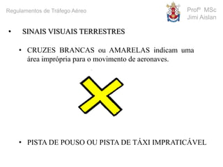 • CRUZES BRANCAS ou AMARELAS indicam uma
área imprópria para o movimento de aeronaves.
• PISTA DE POUSO OU PISTA DE TÁXI IMPRATICÁVEL
• SINAIS VISUAIS TERRESTRES
Profº MSc
Jimi Aislan
Regulamentos de Tráfego Aéreo
 
