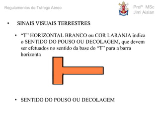 • SINAIS VISUAIS TERRESTRES
• “T” HORIZONTAL BRANCO ou COR LARANJA indica
o SENTIDO DO POUSO OU DECOLAGEM, que devem
ser efetuados no sentido da base do “T” para a barra
horizontal.
• SENTIDO DO POUSO OU DECOLAGEM
Profº MSc
Jimi Aislan
Regulamentos de Tráfego Aéreo
 