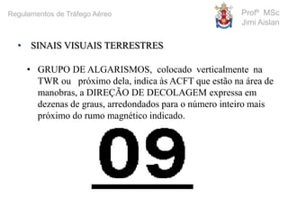 • GRUPO DE ALGARISMOS, colocado verticalmente na
TWR ou próximo dela, indica às ACFT que estão na área de
manobras, a DIREÇÃO DE DECOLAGEM expressa em
dezenas de graus, arredondados para o número inteiro mais
próximo do rumo magnético indicado.
• SINAIS VISUAIS TERRESTRES
Profº MSc
Jimi Aislan
Regulamentos de Tráfego Aéreo
 