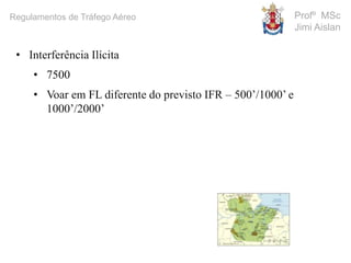 Profº MSc
Jimi Aislan
Regulamentos de Tráfego Aéreo
• Interferência Ilícita
• 7500
• Voar em FL diferente do previsto IFR – 500’/1000’ e
1000’/2000’
 