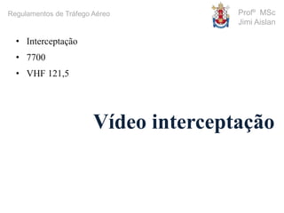 Profº MSc
Jimi Aislan
Regulamentos de Tráfego Aéreo
• Interceptação
• 7700
• VHF 121,5
Vídeo interceptação
 