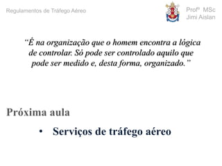 Profº MSc
Jimi Aislan
Próxima aula
• Serviços de tráfego aéreo
“É na organização que o homem encontra a lógica
de controlar. Só pode ser controlado aquilo que
pode ser medido e, desta forma, organizado.”
Regulamentos de Tráfego Aéreo
 
